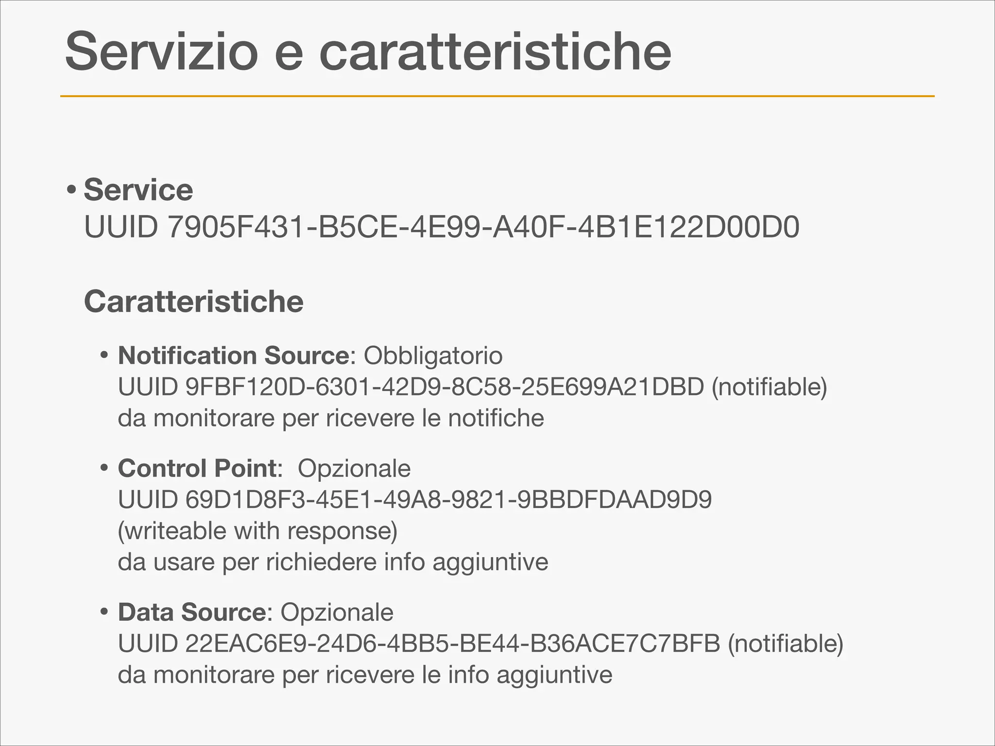 Servizio e caratteristiche
• Service  

UUID 7905F431-B5CE-4E99-A40F-4B1E122D00D0 
 
Caratteristiche


• Notiﬁcation Source: Obbligatorio  

UUID 9FBF120D-6301-42D9-8C58-25E699A21DBD (notiﬁable)  
da monitorare per ricevere le notiﬁche


• Control Point:

Opzionale 
UUID 69D1D8F3-45E1-49A8-9821-9BBDFDAAD9D9  
(writeable with response)  
da usare per richiedere info aggiuntive


• Data Source: Opzionale 

UUID 22EAC6E9-24D6-4BB5-BE44-B36ACE7C7BFB (notiﬁable) 
da monitorare per ricevere le info aggiuntive

 