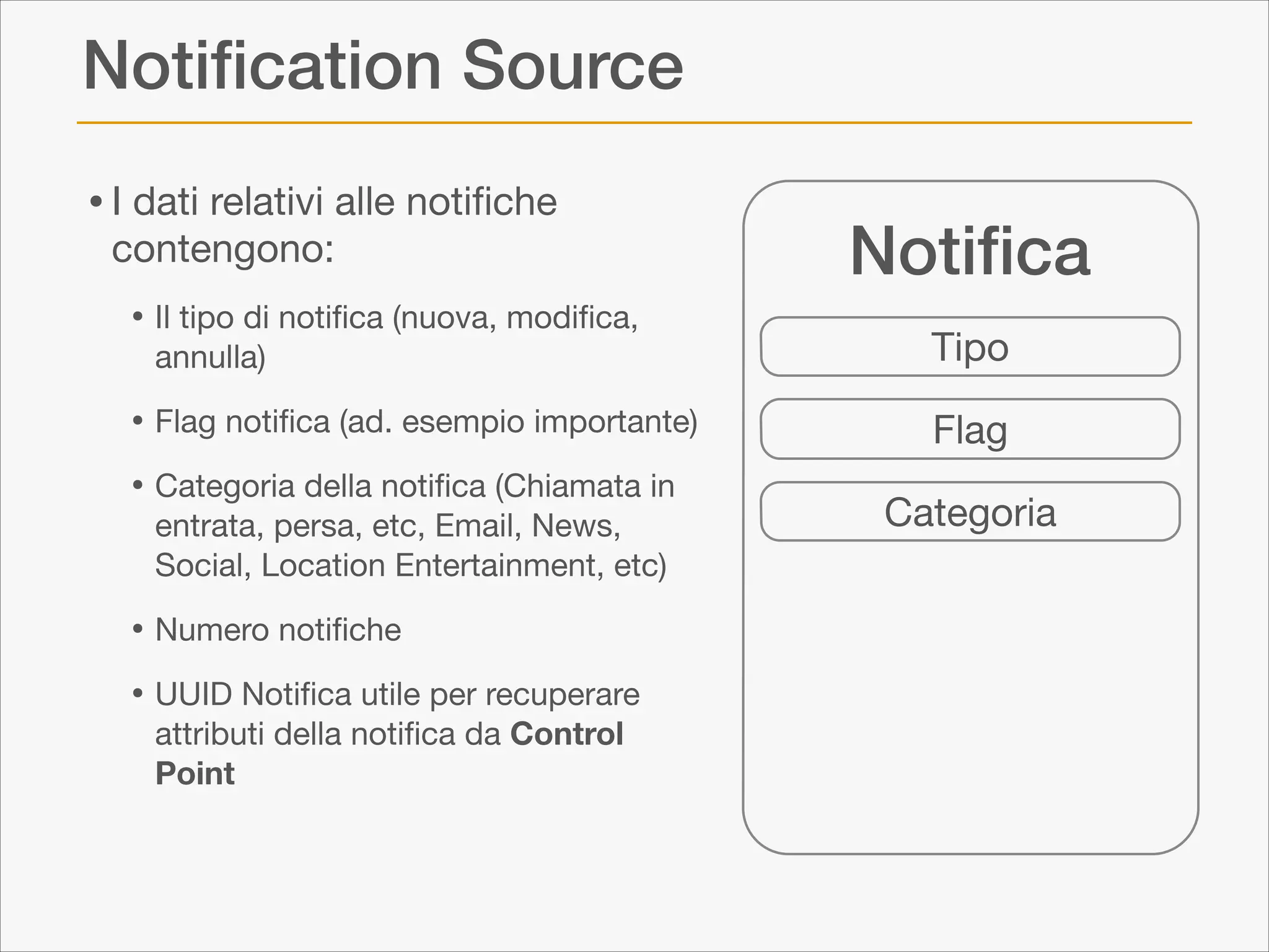 Notiﬁcation Source
• I dati relativi alle notiﬁche
contengono:


• Il tipo di notiﬁca (nuova, modiﬁca,
annulla)


• Flag notiﬁca (ad. esempio importante)

• Categoria della notiﬁca (Chiamata in

entrata, persa, etc, Email, News,
Social, Location Entertainment, etc)


• Numero notiﬁche

• UUID Notiﬁca utile per recuperare
attributi della notiﬁca da Control
Point

Notiﬁca
Tipo
Flag
Categoria

 