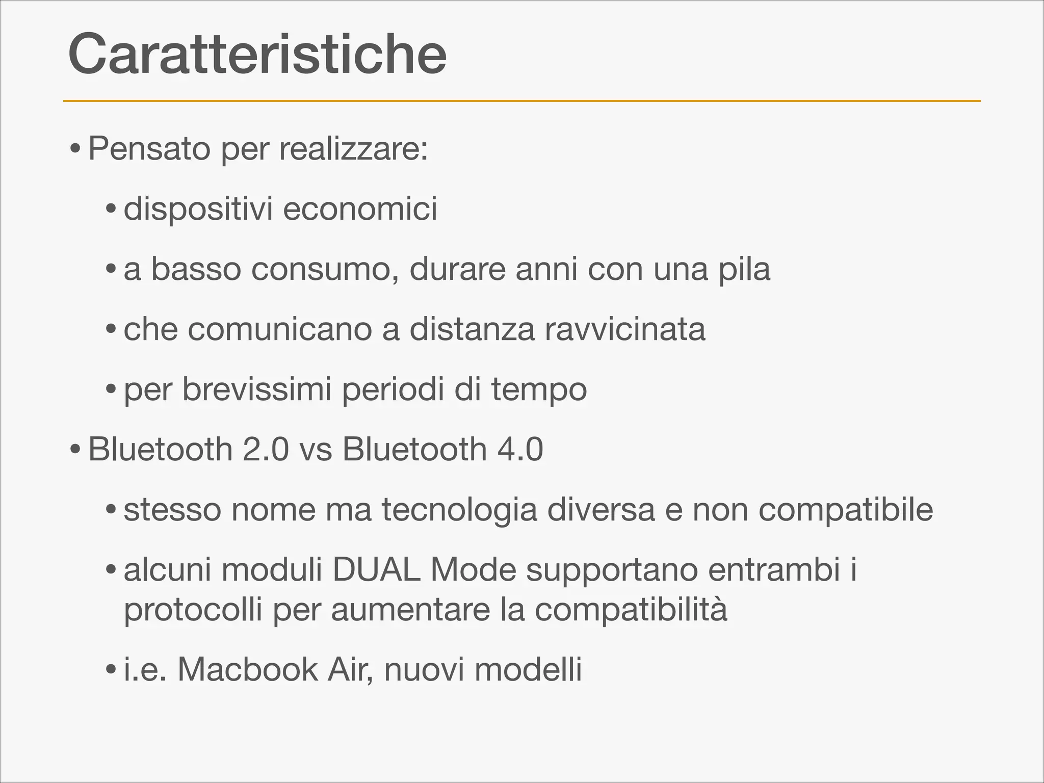 Caratteristiche
• Pensato per realizzare:

• dispositivi economici

• a basso consumo, durare anni con una pila

• che comunicano a distanza ravvicinata

• per brevissimi periodi di tempo

• Bluetooth 2.0 vs Bluetooth 4.0 

• stesso nome ma tecnologia diversa e non compatibile

• alcuni moduli DUAL Mode supportano entrambi i
protocolli per aumentare la compatibilità


• i.e. Macbook Air, nuovi modelli

 