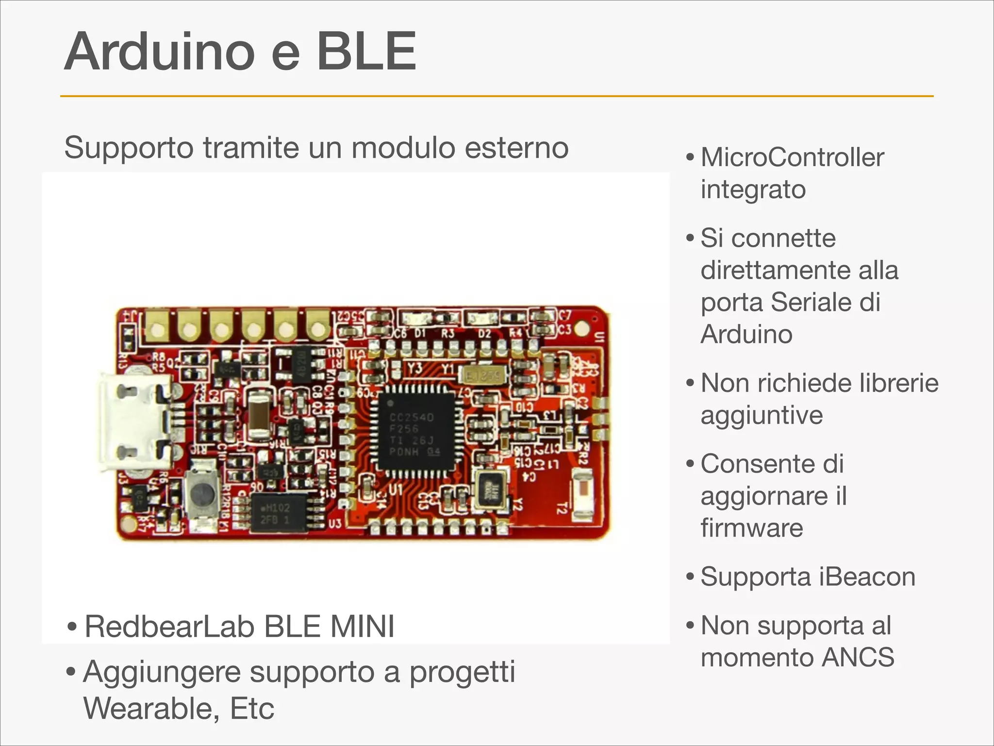 Arduino e BLE
Supporto tramite un modulo esterno

• MicroController
integrato


• Si connette

direttamente alla
porta Seriale di
Arduino


• Non richiede librerie
aggiuntive


• Consente di

aggiornare il
ﬁrmware


• RedbearLab BLE MINI
• Aggiungere supporto a progetti
Wearable, Etc

• Supporta iBeacon

• Non supporta al
momento ANCS

 
