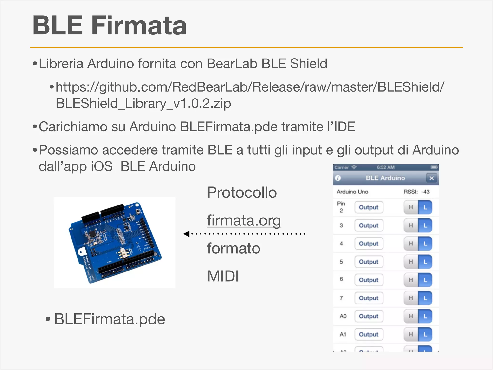BLE Firmata
• Libreria Arduino fornita con BearLab BLE Shield 

• https://github.com/RedBearLab/Release/raw/master/BLEShield/
BLEShield_Library_v1.0.2.zip


• Carichiamo su Arduino BLEFirmata.pde tramite l’IDE

• Possiamo accedere tramite BLE a tutti gli input e gli output di Arduino
dall’app iOS BLE Arduino

Protocollo 

ﬁrmata.org

formato

MIDI

• BLEFirmata.pde

 