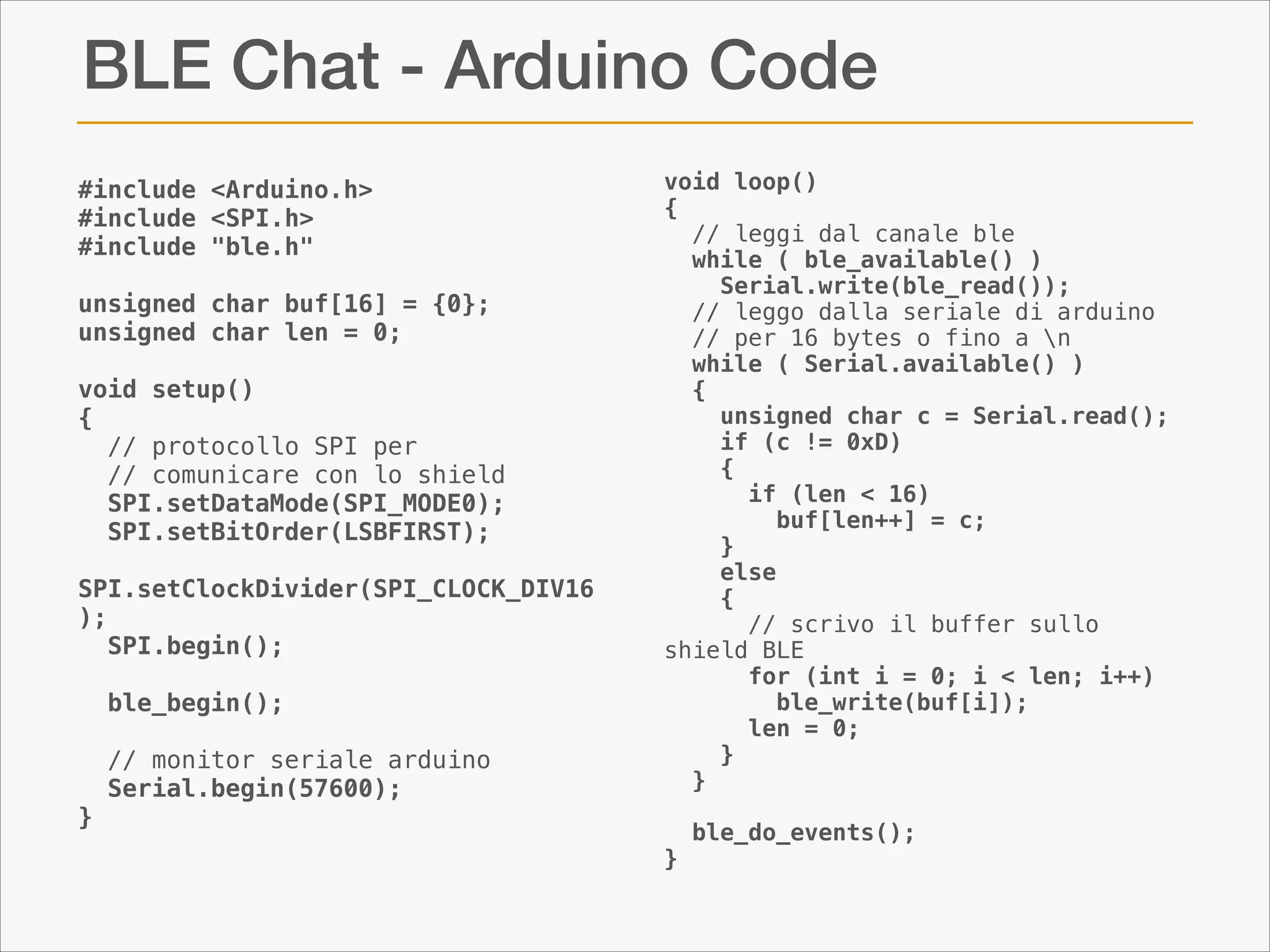 BLE Chat - Arduino Code
#include <Arduino.h>
#include <SPI.h>
#include "ble.h"

!

unsigned char buf[16] = {0};
unsigned char len = 0;

!

void setup()
{
// protocollo SPI per  
// comunicare con lo shield
SPI.setDataMode(SPI_MODE0);
SPI.setBitOrder(LSBFIRST);
SPI.setClockDivider(SPI_CLOCK_DIV16
);
SPI.begin();
ble_begin();
// monitor seriale arduino
Serial.begin(57600);

void loop()
{
// leggi dal canale ble
while ( ble_available() )
Serial.write(ble_read());
// leggo dalla seriale di arduino  
// per 16 bytes o fino a n
while ( Serial.available() )
{
unsigned char c = Serial.read();
if (c != 0xD)
{
if (len < 16)
buf[len++] = c;
}
else
{
// scrivo il buffer sullo
shield BLE
for (int i = 0; i < len; i++)
ble_write(buf[i]);
len = 0;
}
}

}
}

ble_do_events();

 