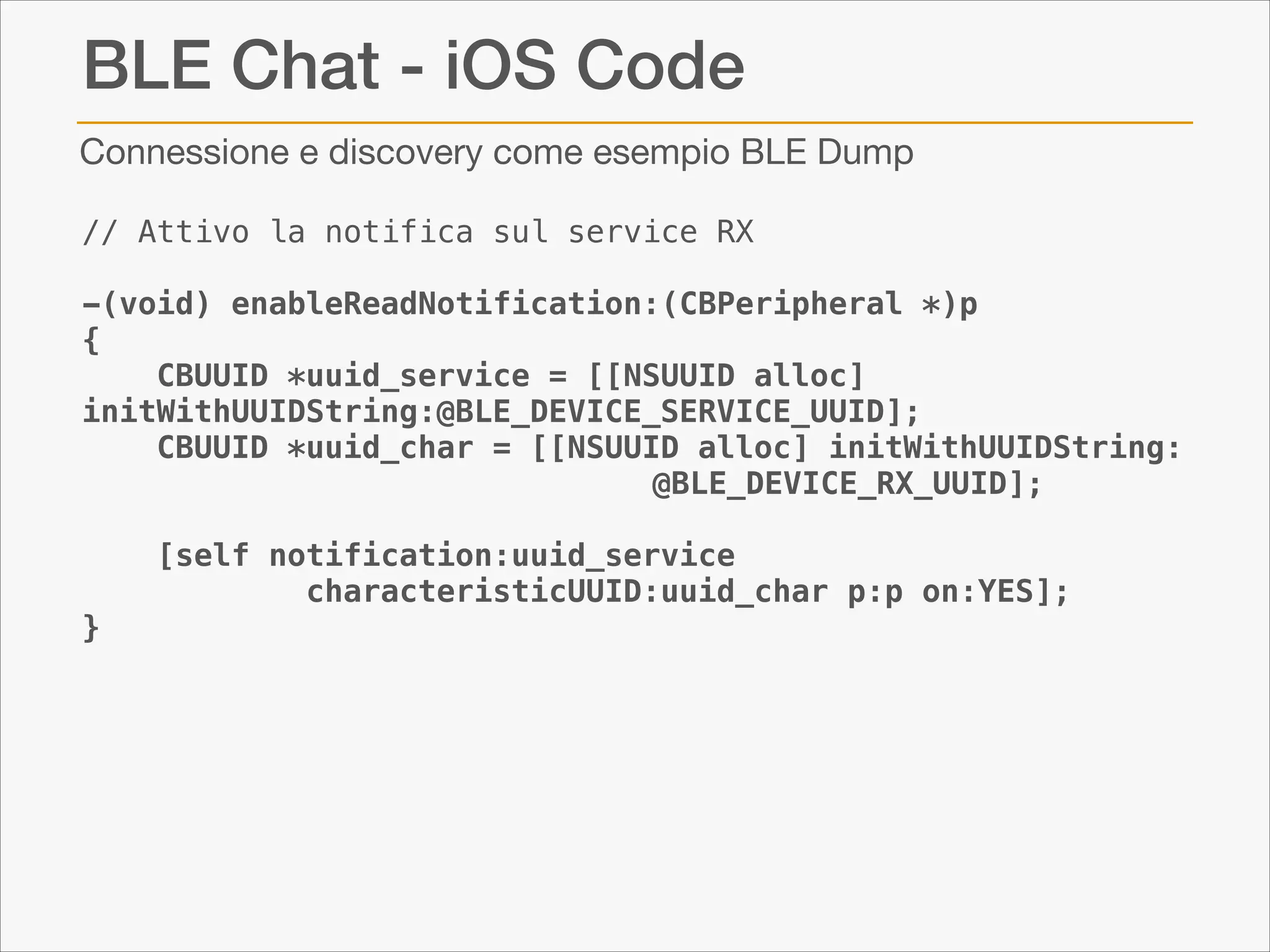 BLE Chat - iOS Code
Connessione e discovery come esempio BLE Dump
// Attivo la notifica sul service RX
!
-(void) enableReadNotification:(CBPeripheral *)p
{
CBUUID *uuid_service = [[NSUUID alloc]
initWithUUIDString:@BLE_DEVICE_SERVICE_UUID];
CBUUID *uuid_char = [[NSUUID alloc] initWithUUIDString:
@BLE_DEVICE_RX_UUID];

}

[self notification:uuid_service
characteristicUUID:uuid_char p:p on:YES];

 