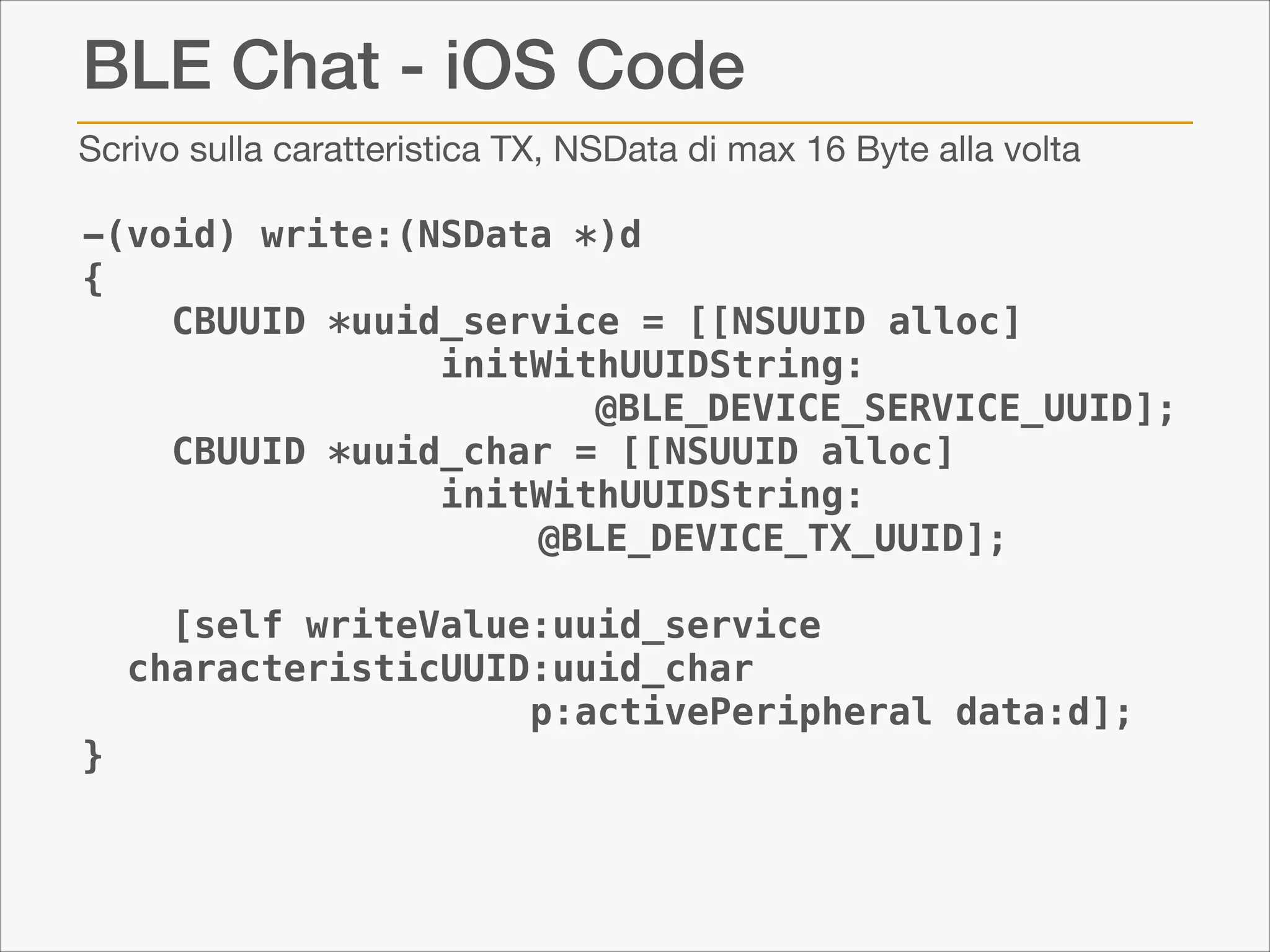 BLE Chat - iOS Code
Scrivo sulla caratteristica TX, NSData di max 16 Byte alla volta

-(void) write:(NSData *)d
{
CBUUID *uuid_service = [[NSUUID alloc]
initWithUUIDString:
@BLE_DEVICE_SERVICE_UUID];
CBUUID *uuid_char = [[NSUUID alloc]
initWithUUIDString:
@BLE_DEVICE_TX_UUID];
[self writeValue:uuid_service
characteristicUUID:uuid_char
p:activePeripheral data:d];
}

 