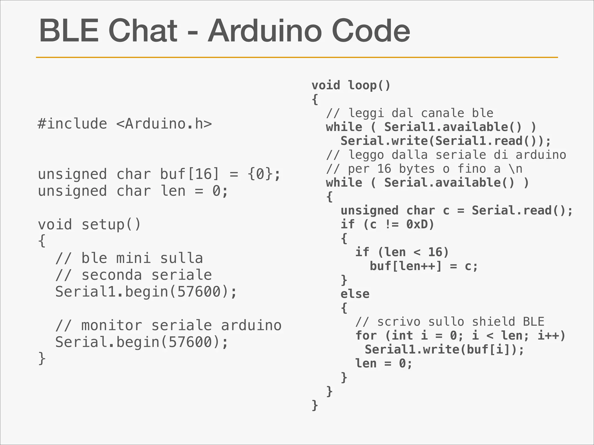 BLE Chat - Arduino Code
!
#include <Arduino.h>
!
!
unsigned char buf[16] = {0};
unsigned char len = 0;
!
void setup()
{
// ble mini sulla
// seconda seriale
Serial1.begin(57600);

}
!

// monitor seriale arduino
Serial.begin(57600);

void loop()
{
// leggi dal canale ble
while ( Serial1.available() )
Serial.write(Serial1.read());
// leggo dalla seriale di arduino  
// per 16 bytes o fino a n
while ( Serial.available() )
{
unsigned char c = Serial.read();
if (c != 0xD)
{
if (len < 16)
buf[len++] = c;
}
else
{
// scrivo sullo shield BLE
for (int i = 0; i < len; i++)
Serial1.write(buf[i]);
len = 0;
}
}
}

 