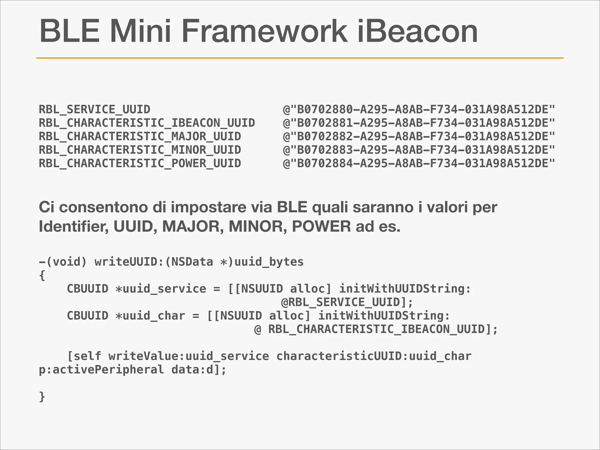 BLE Mini Framework iBeacon
RBL_SERVICE_UUID                  
RBL_CHARACTERISTIC_IBEACON_UUID   
RBL_CHARACTERISTIC_MAJOR_UUID     
RBL_CHARACTERISTIC_MINOR_UUID     
RBL_CHARACTERISTIC_POWER_UUID     

!
!

@"B0702880-A295-A8AB-F734-031A98A512DE"
@"B0702881-A295-A8AB-F734-031A98A512DE"
@"B0702882-A295-A8AB-F734-031A98A512DE"
@"B0702883-A295-A8AB-F734-031A98A512DE"
@"B0702884-A295-A8AB-F734-031A98A512DE"

Ci consentono di impostare via BLE quali saranno i valori per
Identiﬁer, UUID, MAJOR, MINOR, POWER ad es.
!
-(void) writeUUID:(NSData *)uuid_bytes
{
CBUUID *uuid_service = [[NSUUID alloc] initWithUUIDString:
@RBL_SERVICE_UUID];
CBUUID *uuid_char = [[NSUUID alloc] initWithUUIDString:
@ RBL_CHARACTERISTIC_IBEACON_UUID];
[self writeValue:uuid_service characteristicUUID:uuid_char
p:activePeripheral data:d];

!

}

 