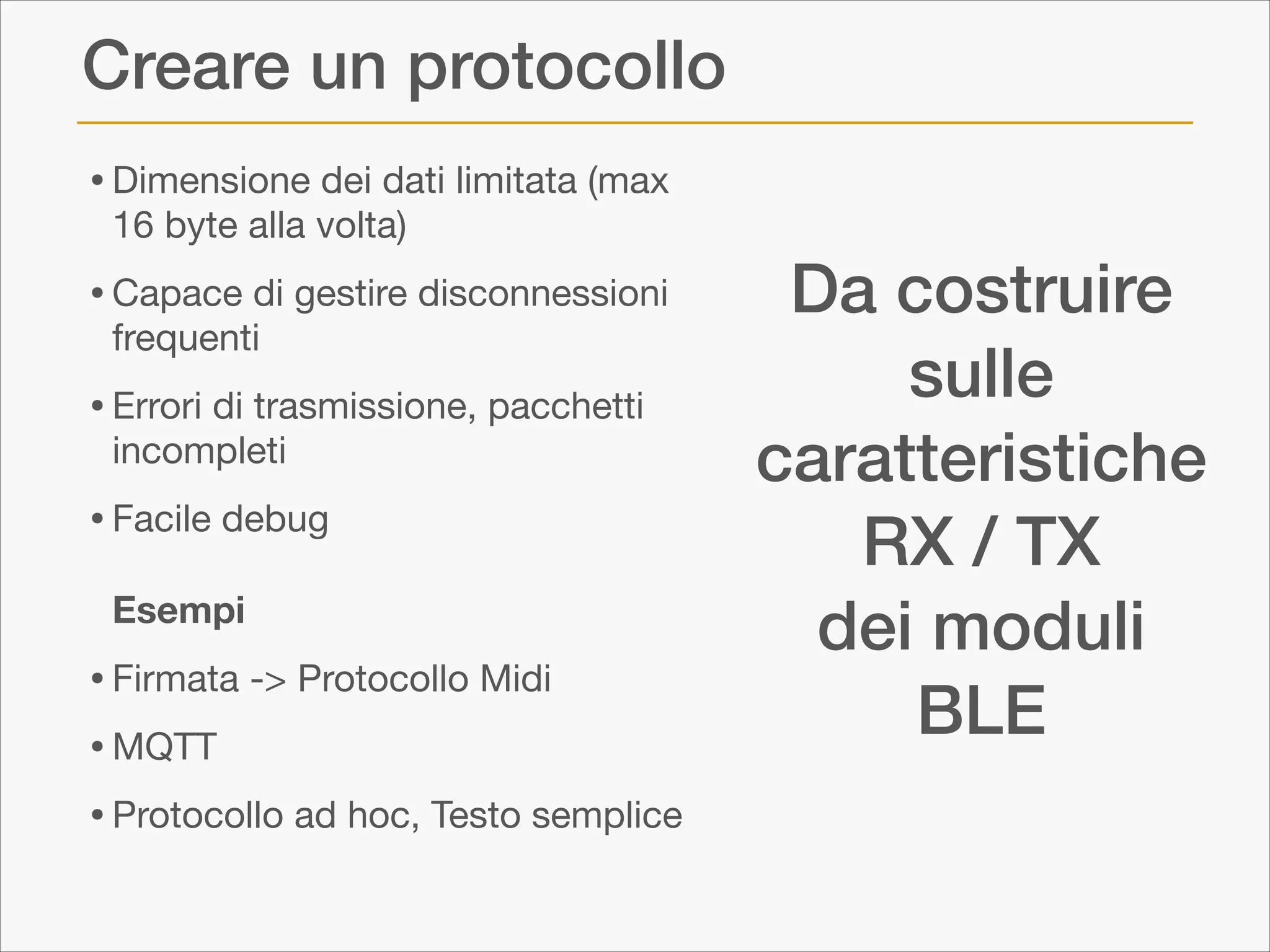Creare un protocollo
• Dimensione dei dati limitata (max
16 byte alla volta)


• Capace di gestire disconnessioni
frequenti


• Errori di trasmissione, pacchetti
incompleti


• Facile debug 
 

Esempi


• Firmata -> Protocollo Midi

• MQTT

• Protocollo ad hoc, Testo semplice

Da costruire
sulle
caratteristiche
RX / TX
dei moduli
BLE

 