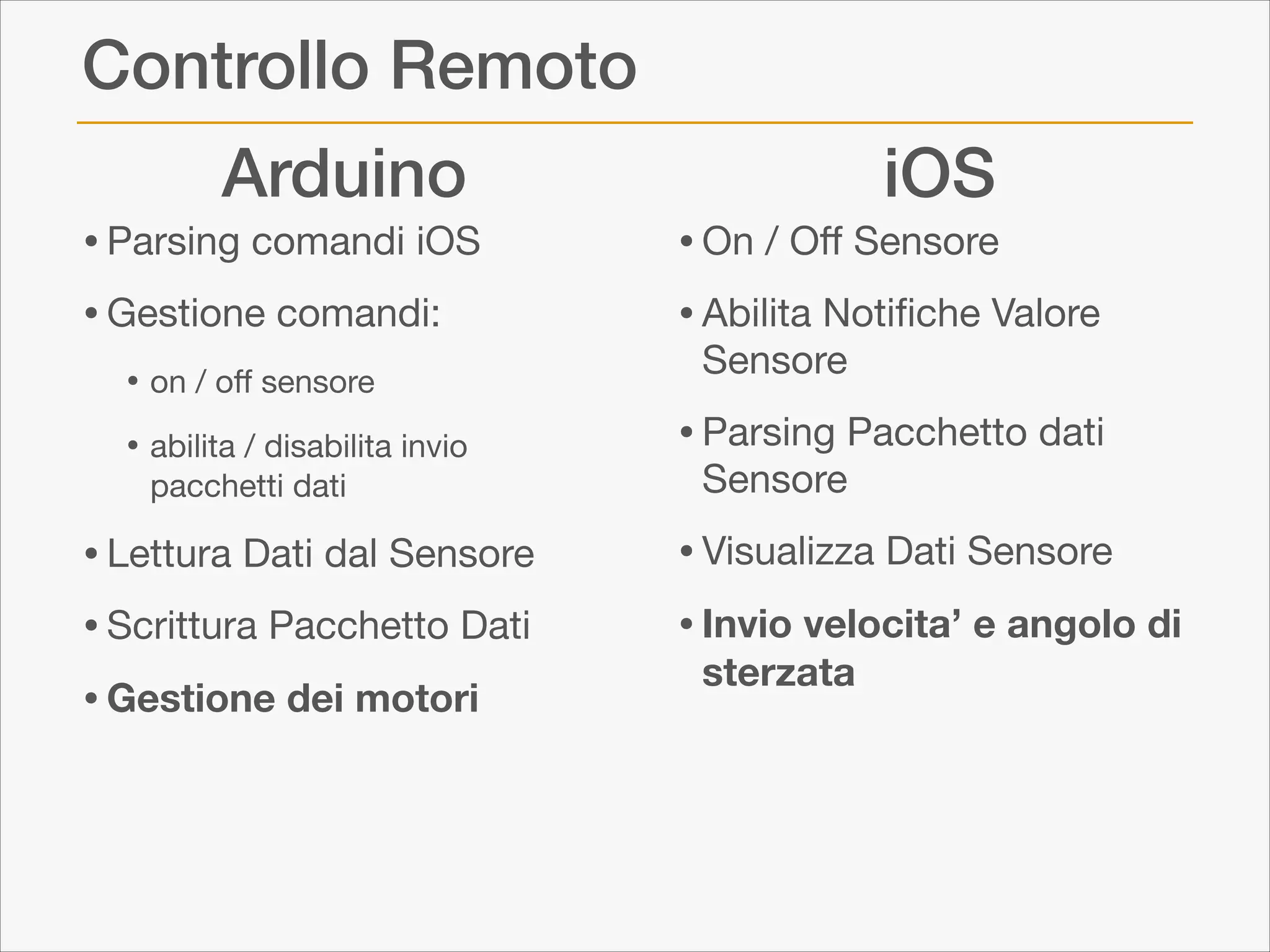 Controllo Remoto
Arduino

• Parsing comandi iOS

• Gestione comandi:

• on / oﬀ sensore

• abilita / disabilita invio
pacchetti dati


• Lettura Dati dal Sensore

• Scrittura Pacchetto Dati

• Gestione dei motori

iOS

• On / Oﬀ Sensore

• Abilita Notiﬁche Valore
Sensore 


• Parsing Pacchetto dati
Sensore 


• Visualizza Dati Sensore

• Invio velocita’ e angolo di
sterzata

 