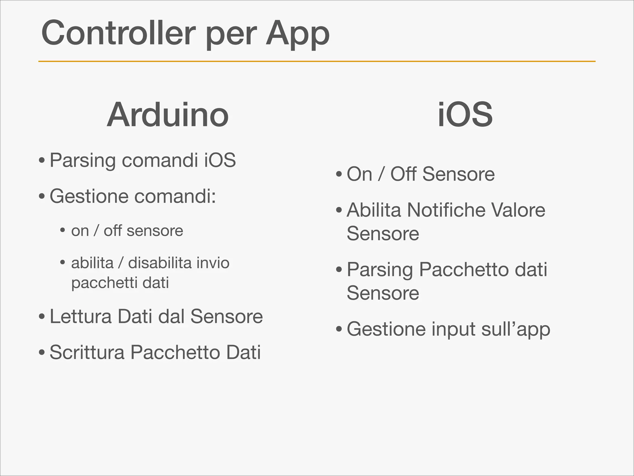 Controller per App
Arduino
• Parsing comandi iOS

• Gestione comandi:

• on / oﬀ sensore

• abilita / disabilita invio
pacchetti dati


• Lettura Dati dal Sensore

• Scrittura Pacchetto Dati

iOS
• On / Oﬀ Sensore

• Abilita Notiﬁche Valore
Sensore 


• Parsing Pacchetto dati
Sensore 


• Gestione input sull’app

 