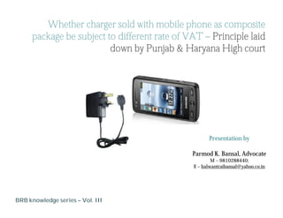 Whether charger sold with mobile phone as composite
     package be subject to different rate of VAT – Principle laid
                         down by Punjab & Haryana High court




                                                    Presentation by

                                              Parmod K. Bansal, Advocate
                                                      M – 9810288440;
                                              E – balwantraibansal@yahoo.co.in




BRB knowledge series – Vol. III
 