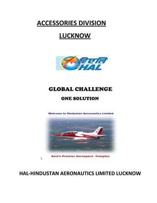 ACCESSORIES DIVISION<br />        LUCKNOW<br />  GLOBAL CHALLENGE<br />     ONE SOLUTION<br />                  <br />                                   lt;br />HAL-HINDUSTAN AERONAUTICS LIMITED LUCKNOW<br />      <br />THE ORGANISATION:         <br />Hindustan Aeronautics Limited (HAL) is a premier aerospace organization under the ministry of defence, government of India with its corporate office at Bangalore. The company the company has 19 production/overhaul/services divisions and 9-co-located R & D centers spread across the country.HAL its origin in 1940 founded by a far sighted industrialist “Seth Walchand Hirachand” to manufacture aircraft. Over the past six decades HAL spread its wings to cover various activities in the areas of design. Development, manufacture maintenance of advance fighters, trainers, helicopters, transport aircraft and associated aero engines accessories, avionics airborne systems. It has also diversified into manufacture of structures for aerospace vehicles like polar/geostationary satellite launch vehicles. Indian remote sensing and other satellites.<br />Industrial and marine gas Turbine as well as commercial service at HAL airport, Bangalore. Over the years HAL has produced over 3500 aircraft (including 11types from indigenous designs) and overhaul about 8000 aircraft and 27000 engines.<br />    <br />MISSION:                                    <br />“The become globally competitive  aerospace industry  while working  as an instrument  for achieving self  reliance in design ,manufacture and maintenance of aerospace defence equipment and diversifying to related areas ,managing the business on commercial  lines in a climate of growing professional competence.”<br />VISION:<br />“To make HAL a dynamic, vibrant, value based learning organization with human resources exceptionally skilled, highly motivated & motivated & committed to meet the current and future challenges .This will be driven by core values of the fully embedded in the culture of organization”.<br />   <br />OBJECTIVES:<br />,[object Object]