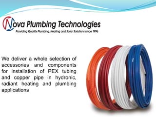 We deliver a whole selection of
accessories and components
for installation of PEX tubing
and copper pipe in hydronic,
radiant heating and plumbing
applications
 