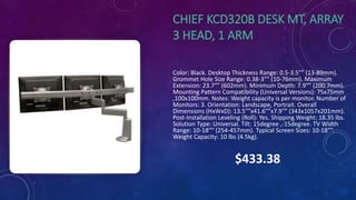 CHIEF KCD320B DESK MT, ARRAY
3 HEAD, 1 ARM
Color: Black. Desktop Thickness Range: 0.5-3.5″” (13-89mm).
Grommet Hole Size Range: 0.38-3″” (10-76mm). Maximum
Extension: 23.7″” (602mm). Minimum Depth: 7.9″” (200.7mm).
Mounting Pattern Compatibility (Universal Versions): 75x75mm
,100x100mm. Notes: Weight capacity is per monitor. Number of
Monitors: 3. Orientation: Landscape, Portrait. Overall
Dimensions (HxWxD): 13.5″”x41.6″”x7.9″” (343x1057x201mm).
Post-Installation Leveling (Roll): Yes. Shipping Weight: 18.35 lbs.
Solution Type: Universal. Tilt: 15degree ,-15degree. TV Width
Range: 10-18″” (254-457mm). Typical Screen Sizes: 10-18″”.
Weight Capacity: 10 lbs (4.5kg).
$433.38
 