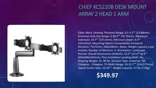 CHIEF KCS220B DESK MOUNT
ARRAY 2 HEAD 1 ARM
Color: Black. Desktop Thickness Range: 0.5-3.5″” (13-89mm).
Grommet Hole Size Range: 0.38-3″” (10-76mm). Maximum
Extension: 14.7″” (373.4mm). Minimum Depth: 6.4″”
(162.6mm). Mounting Pattern Compatibility (Universal
Versions): 75x75mm ,100x100mm. Notes: Weight capacity is per
monitor. Number of Monitors: 2. Orientation: Landscape,
Portrait. Overall Dimensions (HxWxD): 13.5″”x27.4″”x6.4″”
(343x696x163mm). Post-Installation Leveling (Roll): Yes.
Shipping Weight: 21. 00 lbs. Solution Type: Universal. Tilt:
15degree ,-15degree. TV Width Range: 10-22.7″” (254-577mm).
Typical Screen Sizes: 10-24″”. Weight Capacity: 17 lbs (7.5kg).
$349.97
 