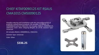 CHIEF KITAF009012S KIT RSAUS
CMA101S CMS009012S
Simplify ordering and installation with this preconfigured kit of
projector ceiling mount products. Kit includes: (1) RSAUS, (1)
CMS009012S and (1) CMA101S. Kit Includes: RSAUS, CMS009012S,
CMA101S. Color: Silver. Shipping Weight: 10. 25 lbs. Solution Type:
Universal.
Kit includes:RSAUS, CMS009012s, CMA101S.
Solution Type: Universal.
Color: Silver.
$336.25
 