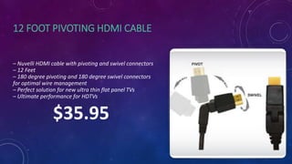 12 FOOT PIVOTING HDMI CABLE
– Nuvelli HDMI cable with pivoting and swivel connectors
– 12 Feet
– 180 degree pivoting and 180 degree swivel connectors
for optimal wire management
– Perfect solution for new ultra thin flat panel TVs
– Ultimate performance for HDTVs
$35.95
 