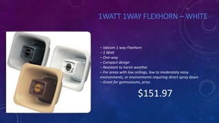 1WATT 1WAY FLEXHORN – WHITE
– Valcom 1 way FlexHorn
– 1 Watt
– One-way
– Compact design
– Resistant to harsh weather
– For areas with low ceilings, low to moderately noisy
environments, or environments requiring direct spray down
– Great for gymnasiums, priso
$151.97
 