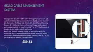 BELLO CABLE MANAGEMENT
SYSTEM
Package Includes: 4″” x 18″” Cable Management Channels (2),
Adjustable Cable Management Channel (1), 90 Corner Channel
(1), Decorative End Caps (3), 3M Double-Sided Tape, Mounting
Screws, Dry Wall and Masonry Anchors|Unique sliding panel
cover design adjusts in length from 18″” to 59″”|Wall mounted
track restrains cables quickly and easily
Easily and securely hide six to nine of your cables with the
attractive Bell’O Cable Management System. This fully height
adjustable Cable Management System extends from 18″” to 59″”
(45cm x 150cm) without cutting or tools.
$39.33
 