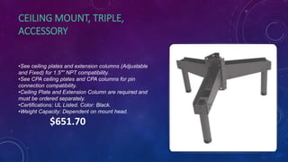 CEILING MOUNT, TRIPLE,
ACCESSORY
•See ceiling plates and extension columns (Adjustable
and Fixed) for 1.5″” NPT compatibility.
•See CPA ceiling plates and CPA columns for pin
connection compatibility.
•Ceiling Plate and Extension Column are required and
must be ordered separately.
•Certifications: UL Listed. Color: Black.
•Weight Capacity: Dependent on mount head.
$651.70
 