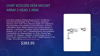 CHIEF KCD220S DESK MOUNT
ARRAY 2 HEAD 2 ARM
Color:Silver. Desktop Thickness Range: 0.5-3.5″” (13-89mm).
Grommet Hole Size Range: 0.38-3″” (10-76mm). Maximum
Extension: 20.5″” (520. 7mm). Minimum Depth: 6.4″” (162.6mm).
Mounting Pattern Compatibility (Universal Versions): 75x75mm
,100x100mm. Notes: Weight capacity is per monitor. Number of
Monitors: 2. Orientation: Landscape, Portrait. Overall Dimensions
(HxWxD): 13.5″”x27.3″”x6.4″” (343x694x163mm). Post-Installation
Leveling (Roll): Yes. Shipping Weight: 23. 00 lbs. Solution Type:
Universal. Tilt: 15degree ,-15degree. TV Width Range: 10-22.7″”
(254-577mm). Typical Screen Sizes: 10-24″”. Weight Capacity: 17 lbs
(7.5kg). This is also an automotive electronics
$383.95
 