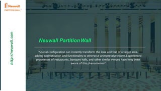 Neuwall PartitionWall
http://neuwall.com
"Spatial configuration can instantly transform the look and feel of a target area,
adding sophistication and functionality to otherwise unimpressive rooms.Experienced
proprietors of restaurants, banquet halls, and other similar venues have long been
aware of thisphenomenon"
 