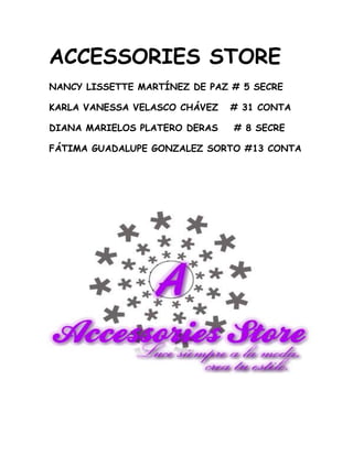 Accessories store<br />Nancy Lissette Martínez de Paz # 5 secre<br />Karla Vanessa Velasco Chávez   # 31 conta<br />Diana Marielos Platero Deras    # 8 secre<br />Fátima Guadalupe Gonzalez sorto #13 cONTA<br />-51435365315500<br />62865-21399500Si quieres encontrar lo mejor en accesorios, visita nuestra tienda ACCESSORIES STORE recuerda que debes lucir siempre a la moda y crear tu propio estilo.<br />Además busca nuestros accesorios y lentes  exclusivos, de nuestra famosa marca KINKIES.<br />Ya q si no estás con KINKIES, no estás en nada.<br />Un día una chica sin estilo, anda en busca de verse a la moda alguien le hizo el comentario que se acercara ACCESSORIES STORE, al entrar se asombró de las maravillas que hay en  ese lugar y fue descubriendo los famosos y extraordinarios KINKIES, que hacen verse fashion a todas aquellas chicas que tienen su estilo apagado.<br />¨Recuerda que luce siempre a la moda y crea tu estilo¨<br />