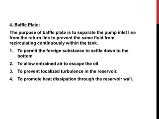 4. Baffle Plate:
The purpose of baffle plate is to separate the pump inlet line
from the return line to prevent the same fluid from
recirculating continuously within the tank.
1. To permit the foreign substance to settle down to the
bottom
2. To allow entrained air to escape the oil
3. To prevent localized turbulence in the reservoir.
4. To promote heat dissipation through the reservoir wall.
 