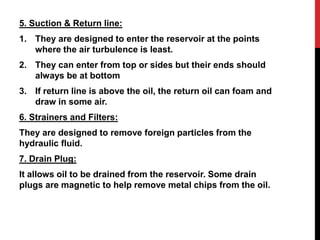 5. Suction & Return line:
1. They are designed to enter the reservoir at the points
where the air turbulence is least.
2. They can enter from top or sides but their ends should
always be at bottom
3. If return line is above the oil, the return oil can foam and
draw in some air.
6. Strainers and Filters:
They are designed to remove foreign particles from the
hydraulic fluid.
7. Drain Plug:
It allows oil to be drained from the reservoir. Some drain
plugs are magnetic to help remove metal chips from the oil.
 