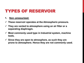 TYPES OF RESERVOIR
1. Non- pressurized:
 These reservoir operates at the Atmospheric pressure.
 They are vented to atmosphere using an air filter or a
separating diaphragm.
 Most commonly used type in Industrial system, machine
tools.
 Since they are open to atmosphere, as such they are
prone to atmosphere. Hence they are not commonly used.
 