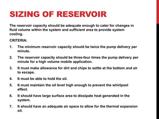 SIZING OF RESERVOIR
The reservoir capacity should be adequate enough to cater for changes in
fluid volume within the system and sufficient area to provide system
cooling.
CRITERIA:
1. The minimum reservoir capacity should be twice the pump delivery per
minute.
2. The reservoir capacity should be three-four times the pump delivery per
minute for a high volume mobile application.
3. It must make allowance for dirt and chips to settle at the bottom and air
to escape.
4. It must be able to hold the oil.
5. It must maintain the oil level high enough to prevent the whirlpool
effect.
6. It should have large surface area to dissipate heat generated in the
system.
7. It should have an adequate air space to allow for the thermal expansion
oil.
 