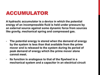 ACCUMULATOR
A hydraulic accumulator is a device in which the potential
energy of an incompressible fluid is held under pressure by
an external source against some dynamic force from sources
like gravity, mechanical spring and compressed gas.
- The potential energy is stored when the demand of energy
by the system is less than that available from the prime
mover and is released to the system during its period of
peak demand of energy which the prime mover alone
cannot meet.
- Its function is analogous to that of the flywheel in a
mechanical system and a capacitor in an electrical circuit
 