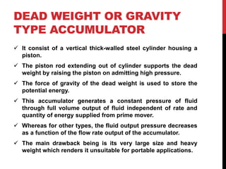 DEAD WEIGHT OR GRAVITY
TYPE ACCUMULATOR
 It consist of a vertical thick-walled steel cylinder housing a
piston.
 The piston rod extending out of cylinder supports the dead
weight by raising the piston on admitting high pressure.
 The force of gravity of the dead weight is used to store the
potential energy.
 This accumulator generates a constant pressure of fluid
through full volume output of fluid independent of rate and
quantity of energy supplied from prime mover.
 Whereas for other types, the fluid output pressure decreases
as a function of the flow rate output of the accumulator.
 The main drawback being is its very large size and heavy
weight which renders it unsuitable for portable applications.
 