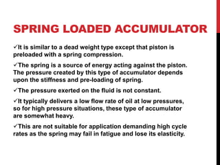 SPRING LOADED ACCUMULATOR
It is similar to a dead weight type except that piston is
preloaded with a spring compression.
The spring is a source of energy acting against the piston.
The pressure created by this type of accumulator depends
upon the stiffness and pre-loading of spring.
The pressure exerted on the fluid is not constant.
It typically delivers a low flow rate of oil at low pressures,
so for high pressure situations, these type of accumulator
are somewhat heavy.
This are not suitable for application demanding high cycle
rates as the spring may fail in fatigue and lose its elasticity.
 