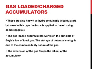 GAS LOADED/CHARGED
ACCUMULATORS
These are also known as hydro-pneumatic accumulators
because in this type the force is applied to the oil using
compressed air.
The gas loaded accumulators works on the principle of
Boyle’s law of ideal gas. The storage of potential energy is
due to the compressibility nature of the gas.
The expansion of the gas forces the oil out of the
accumulator.
 