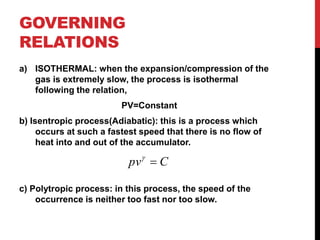 GOVERNING
RELATIONS
a) ISOTHERMAL: when the expansion/compression of the
gas is extremely slow, the process is isothermal
following the relation,
PV=Constant
b) Isentropic process(Adiabatic): this is a process which
occurs at such a fastest speed that there is no flow of
heat into and out of the accumulator.
c) Polytropic process: in this process, the speed of the
occurrence is neither too fast nor too slow.
Cpv 
 