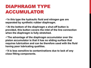 DIAPHRAGM TYPE
ACCUMULATOR
In this type the hydraulic fluid and nitrogen gas are
separated by synthetic rubber diaphragm.
At the bottom of the diaphragm a shut-off button is
provided, this button covers the inlet of the line connection
when the diaphragm is fully stretched.
The advantage of the diaphragm accumulator over the
piston accumulator is that it has no sliding surface that
requires lubrication and can be therefore used with the fluid
having poor lubricating qualities.
It is less sensitive to contaminations due to lack of any
close fitting components.
 