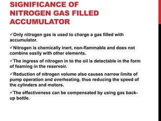 SIGNIFICANCE OF
NITROGEN GAS FILLED
ACCUMULATOR
Only nitrogen gas is used to charge a gas filled with
accumulator.
Nitrogen is chemically inert, non-flammable and does not
combine easily with other elements.
The ingress of nitrogen in to the oil is detectable in the form
of foaming in the reservoir.
Reduction of nitrogen volume also causes narrow limits of
pump operation and overheating, thus reducing the speed of
the cylinders and motors.
The effectiveness can be compensated by using gas back-
up bottle.
 