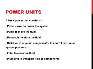 POWER UNITS
A basic power unit consist of :
oPrime mover to power the system
oPump to move the fluid
oReservoir to store the fluid
oRelief valve or pump compensator to control maximum
system pressure
oFilter to clean the fluid
oPlumbing to transport fluid to components
 