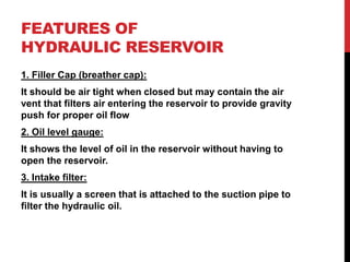 FEATURES OF
HYDRAULIC RESERVOIR
1. Filler Cap (breather cap):
It should be air tight when closed but may contain the air
vent that filters air entering the reservoir to provide gravity
push for proper oil flow
2. Oil level gauge:
It shows the level of oil in the reservoir without having to
open the reservoir.
3. Intake filter:
It is usually a screen that is attached to the suction pipe to
filter the hydraulic oil.
 