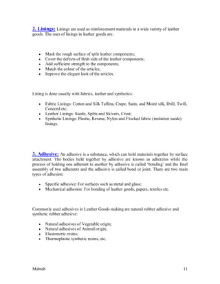 Mahtab 11
2. Linings: Linings are used as reinforcement materials in a wide variety of leather
goods. The uses of linings in leather goods are:
 Mask the rough surface of split leather components;
 Cover the defects of flesh side of the leather components;
 Add sufficient strength to the components;
 Match the colour of the articles;
 Improve the elegant look of the articles.
Lining is done usually with fabrics, leather and synthetics:
 Fabric Linings: Cotton and Silk Taffeta, Crape, Satin, and Moiré silk, Drill, Twill,
Concord etc;
 Leather Linings: Suede, Splits and Skivers, Crust;
 Synthetic Linings: Plastic, Rexene, Nylon and Flocked fabric (imitation suede)
linings.
3. Adhesive: An adhesive is a substance, which can hold materials together by surface
attachment. The bodies held together by adhesive are known as adherents while the
process of holding one adherent to another by adhesive is called ‘bonding’ and the final
assembly of two adherents and the adhesive is called bond or joint. There are two main
types of adhesion:
 Specific adhesive: For surfaces such as metal and glass;
 Mechanical adhesion: For bonding of leather goods, papers, textiles etc.
Commonly used adhesives in Leather Goods making are natural rubber adhesive and
synthetic rubber adhesive:
 Natural adhesives of Vegetable origin;
 Natural adhesives of Animal origin;
 Elastomeric resins;
 Thermoplastic synthetic resins, etc.
 