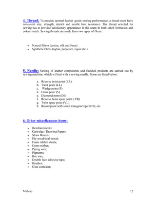 Mahtab 12
4. Thread: To provide optimal leather goods sewing performance, a thread must have
consistent size, strength, stretch and needle heat resistance. The thread selected for
sewing has to provide satisfactory appearance in the seam in both stitch formation and
colour match. Sewing threads are made from two types of fibres:
 Natural fibres (cotton, silk and linen)
 Synthetic fibres (nylon, polyester, rayon etc.)
5. Needle: Sewing of leather components and finished products are carried out by
sewing machine, which is fitted with a sewing needle. Some are listed below:
a. Reverse twist point (LR).
b. Twist point (LL)
c. Wedge point (P)
d. Cross point (S)
e. Diamond point (DI)
f. Reverse twist spear point ( VR)
g. Twist spear point (VL)
h. Round point with small triangular tip (SD1); etc.
6. Other miscellaneous items:
 Reinforcements;
 Cartridge / Drawing Papers;
 Straw Boards;
 Ply-wood/deal-wood;
 Foam rubber sheets;
 Crepe rubber;
 Piping wire;
 Pigments;
 Bee wax;
 Double face adhesive tape;
 Brushes;
 Glue container;
 