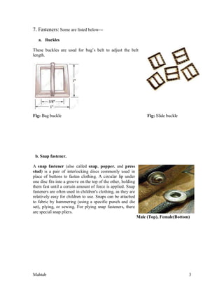 Mahtab 3
7. Fasteners: Some are listed below---
a. Buckles
These buckles are used for bag’s belt to adjust the belt
length.
Fig: Bag buckle Fig: Slide buckle
b. Snap fastener.
A snap fastener (also called snap, popper, and press
stud) is a pair of interlocking discs commonly used in
place of buttons to fasten clothing. A circular lip under
one disc fits into a groove on the top of the other, holding
them fast until a certain amount of force is applied. Snap
fasteners are often used in children's clothing, as they are
relatively easy for children to use. Snaps can be attached
to fabric by hammering (using a specific punch and die
set), plying, or sewing. For plying snap fasteners, there
are special snap pliers.
Male (Top), Female(Bottom)
 