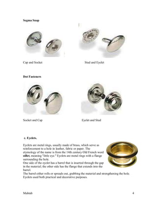 Mahtab 4
Segma Snap
Cap and Socket Stud and Eyelet
Dot Fasteners
Socket and Cap Eyelet and Stud
c. Eyelets.
Eyelets are metal rings, usually made of brass, which serve as
reinforcement to a hole in leather, fabric or paper. The
etymology of the name is from the 14th century Old French word
oillet, meaning "little eye." Eyelets are metal rings with a flange
surrounding the hole.
One side of the eyelet has a barrel that is inserted through the gap
in the material; the other side has the flange that extends into the
barrel.
The barrel either rolls or spreads out, grabbing the material and strengthening the hole.
Eyelets used both practical and decorative purposes.
 