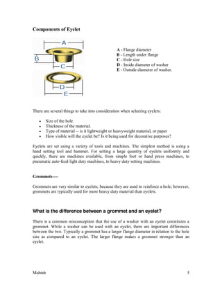 Mahtab 5
Components of Eyelet
A - Flange diameter
B - Length under flange
C - Hole size
D - Inside diameter of washer
E - Outside diameter of washer.
There are several things to take into consideration when selecting eyelets:
 Size of the hole.
 Thickness of the material.
 Type of material -- is it lightweight or heavyweight material, or paper
 How visible will the eyelet be? Is it being used for decorative purposes?
Eyelets are set using a variety of tools and machines. The simplest method is using a
hand setting tool and hammer. For setting a large quantity of eyelets uniformly and
quickly, there are machines available, from simple foot or hand press machines, to
pneumatic auto-feed light duty machines, to heavy duty setting machines.
Grommets----
Grommets are very similar to eyelets, because they are used to reinforce a hole; however,
grommets are typically used for more heavy duty material than eyelets.
What is the difference between a grommet and an eyelet?
There is a common misconception that the use of a washer with an eyelet constitutes a
grommet. While a washer can be used with an eyelet, there are important differences
between the two. Typically a grommet has a larger flange diameter in relation to the hole
size as compared to an eyelet. The larger flange makes a grommet stronger than an
eyelet.
 