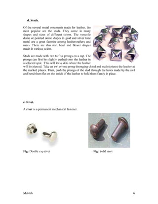 Mahtab 6
d. Studs.
Of the several metal ornaments made for leather, the
most popular are the studs. They come in many
shapes and sizes of different colors. The versatile
dome or pointed dome shapes in gold and silver tone
metal are a great favorite among leathercrafters and
users. There are also star, heart and flower shapes
made in various colors.
Studs are made with two to five prongs on a cap. The
prongs can first be slightly pushed onto the leather in
a selected spot. This will leave dots where the leather
will be pierced. Take an awl or one prong thronging chisel and mallet pierce the leather at
the marked places. Then, push the prongs of the stud through the holes made by the awl
and bend them flat on the inside of the leather to hold them firmly in place.
e. Rivet.
A rivet is a permanent mechanical fastener.
Fig: Double cap rivet Fig: Solid rivet
 