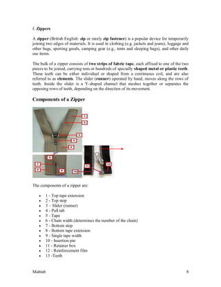 Mahtab 8
f. Zippers
A zipper (British English: zip or rarely zip fastener) is a popular device for temporarily
joining two edges of materials. It is used in clothing (e.g. jackets and jeans), luggage and
other bags, sporting goods, camping gear (e.g., tents and sleeping bags), and other daily
use items.
The bulk of a zipper consists of two strips of fabric tape, each affixed to one of the two
pieces to be joined, carrying tens or hundreds of specially shaped metal or plastic teeth.
These teeth can be either individual or shaped from a continuous coil, and are also
referred to as elements. The slider (runner) operated by hand, moves along the rows of
teeth. Inside the slider is a Y-shaped channel that meshes together or separates the
opposing rows of teeth, depending on the direction of its movement.
Components of a Zipper
The components of a zipper are:
 1 - Top tape extension
 2 - Top stop
 3 – Slider (runner)
 4 - Pull tab
 5 - Tape
 6 - Chain width (determines the number of the chain)
 7 - Bottom stop
 8 - Bottom tape extension
 9 - Single tape width
 10 - Insertion pin
 11 - Retainer box
 12 - Reinforcement film
 13 -Teeth
 