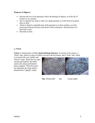 Mahtab 9
Purposes of Zippers:
 Increase the size of an opening to allow the passage of objects, as in the fly of
trousers or in a pocket.
 Join or separate two ends or sides of a single garment, as in the front of a jacket,
dress or skirt.
 Attach or detach a separable part of the garment to or from another, as in the
conversion between trousers and shorts or the connection / disconnection of a
hood and a coat.
 Decorate an item.
g. Velcro
Velcro is a brand name of fabric hook-and-loop fasteners. It consists of two layers: a
"hook" side, which is a piece of fabric covered with tiny hooks, and a "loop" side, which
is covered with even smaller and
"hairier" loops. When the two sides
are pressed together, the hooks
catch in the loops and hold the
pieces together. When the layers
are separated, the strips make a
characteristic "ripping" sound.
Fig: Hooks (left) and Loops (right).
 