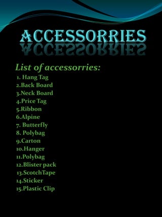 List of accessorries:
1. Hang Tag
2.Back Board
3.Neck Board
4.Price Tag
5.Ribbon
6.Alpine
7. Butterfly
8. Polybag
9.Carton
10.Hanger
11.Polybag
12.Blister pack
13.ScotchTape
14.Sticker
15.Plastic Clip
 