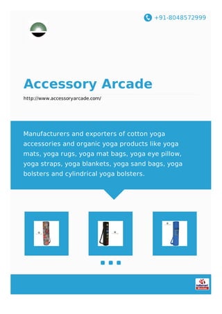 +91-8048572999
Accessory Arcade
http://www.accessoryarcade.com/
Manufacturers and exporters of cotton yoga
accessories and organic yoga products like yoga
mats, yoga rugs, yoga mat bags, yoga eye pillow,
yoga straps, yoga blankets, yoga sand bags, yoga
bolsters and cylindrical yoga bolsters.
 