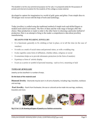 This	
  booklet	
  is	
  not	
  for	
  any	
  commercial	
  purpose	
  nor	
  for	
  sale,	
  it	
  is	
  prepared	
  solely	
  for	
  the	
  purpose	
  of	
  
private	
  and	
  internal	
  circulation	
  for	
  the	
  students	
  of	
  this	
  college	
  as	
  study	
  material.	
  
	
  
	
  
FDDI/ACCESSORY	
  DESIGN/SEM-­‐V/SLB/	
  (CONTROLLED)[Type	
  text]	
   Page	
  9	
  
	
  
developed to capture his imagination in a world of gold, gems and glitter. From simple discs to
3D designs were woven with the help of tools and technology.
Today jewellery is crafted using the traditional method of simple tools and skilled fingers to
modern tools and hi tech means. The flow of ideas and the wide range of designs offer this
choice. Mass production or made to order is the other factor in choosing a particular method of
production. Here is an attempt to bring to the reader a comprehensive idea about jewellery
manufacturing.
REASONS FOR WEARING JEWELLRY
• It is functional, generally to fix clothing or hair in place, or to tell the time (in the case of
watches)
• It works as a mark of social status and personal status, as with a wedding ring
• It also signifies some form of affiliation, whether ethnic, religious or social
• It sometimes helps us to provide talismanic protection (in the form of amulets)
• It portrays a form of artistic display
• It acts as a carrier or symbol of personal meaning - such as love, mourning or luck.
TYPES OF JEWELLRY
Jewelry	
  can	
  be	
  classified	
  in	
  a	
  number	
  of	
  ways.	
  
On	
  the	
  basis	
  of	
  the	
  material	
  used	
  
Diamond Jewelry	
  -­‐	
  Diamonds	
  may	
  be	
  worn	
  in	
  all	
  sorts	
  of	
  jewelry,	
  including	
  rings,	
  bracelets,	
  necklaces	
  
and	
  earrings.	
  
	
  Pearl Jewellry	
  -­‐	
  Pearls	
  from	
  freshwater,	
  the	
  sea	
  or	
  cultured	
  can	
  be	
  made	
  into	
  earrings,	
  necklaces,	
  
bracelets	
  and	
  more.	
  
	
   	
   	
   	
   	
   	
  
Fig	
  1.5	
  to	
  1.1.10	
  showing	
  all	
  types	
  of	
  jewelry	
  as	
  a	
  fashion	
  accessories.	
  
	
  
 